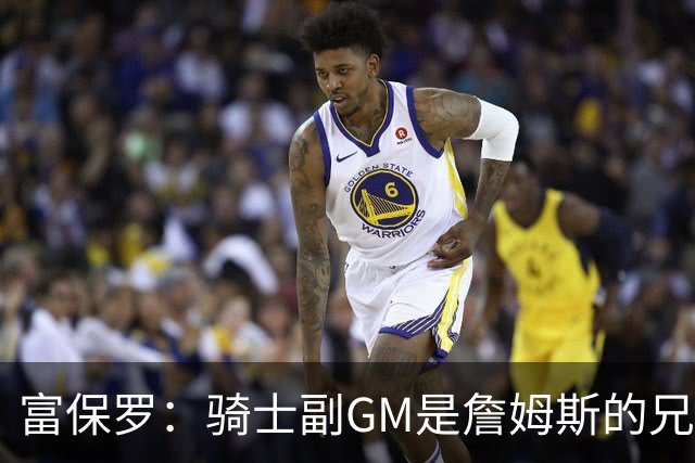 富保罗：骑士副GM是詹姆斯的兄弟极为关键 不利之处在于没了加兰