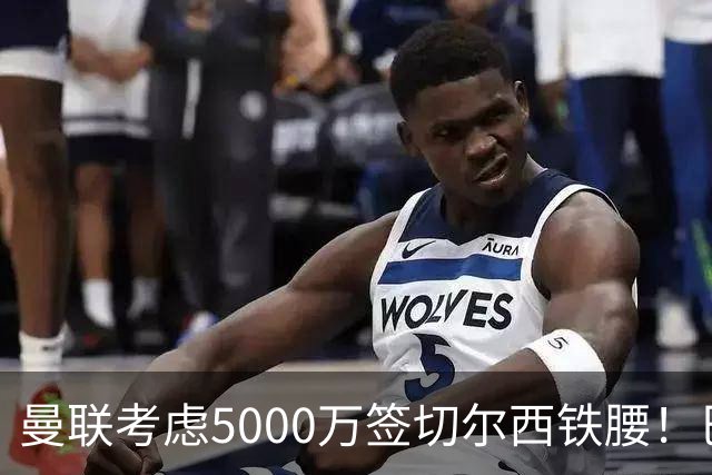 曼联考虑5000万签切尔西铁腰！巴莱巴恐亦被截胡，布莱顿给出具体要价